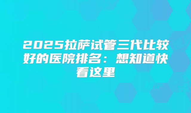 2025拉萨试管三代比较好的医院排名:想知道快看这里