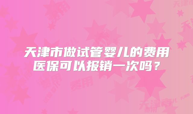 天津市做试管婴儿的费用医保可以报销一次吗？
