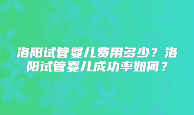 洛阳试管婴儿费用多少？洛阳试管婴儿成功率如何？