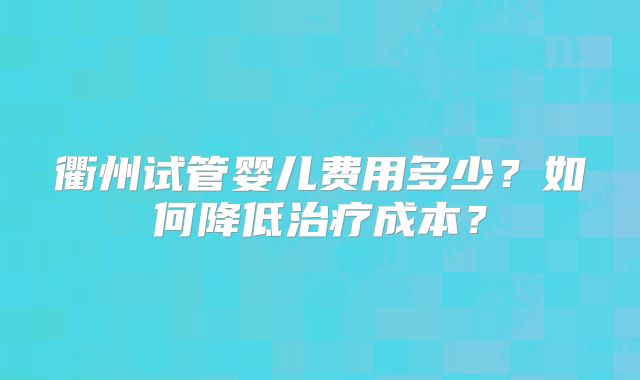 衢州试管婴儿费用多少?如何降低治疗成本?