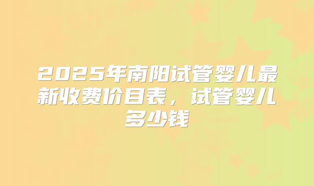 2025年南阳试管婴儿最新收费价目表，试管婴儿多少钱