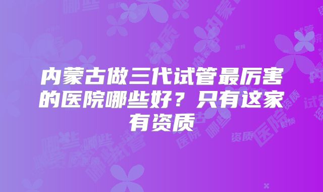 内蒙古做三代试管最厉害的医院哪些好？只有这家有资质