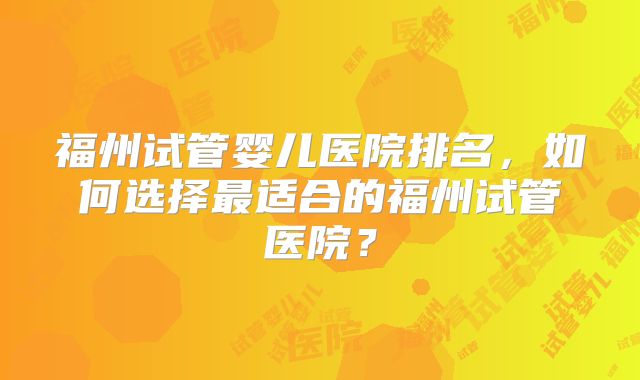 福州试管婴儿医院排名，如何选择最适合的福州试管医院？