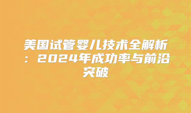 美国试管婴儿技术全解析：2024年成功率与前沿突破