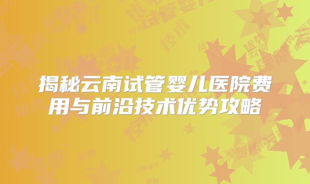 揭秘云南试管婴儿医院费用与前沿技术优势攻略
