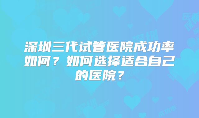 深圳三代试管医院成功率如何？如何选择适合自己的医院？