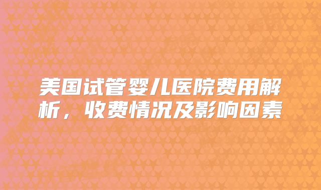 美国试管婴儿医院费用解析，收费情况及影响因素