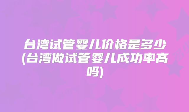 台湾试管婴儿价格是多少(台湾做试管婴儿成功率高吗)