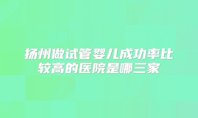 扬州做试管婴儿成功率比较高的医院是哪三家