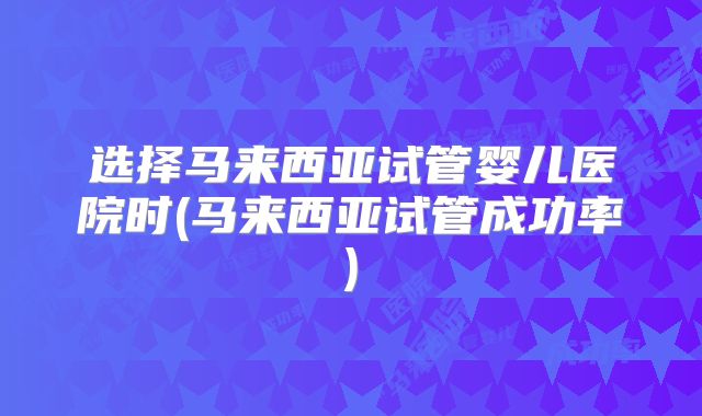 选择马来西亚试管婴儿医院时(马来西亚试管成功率)