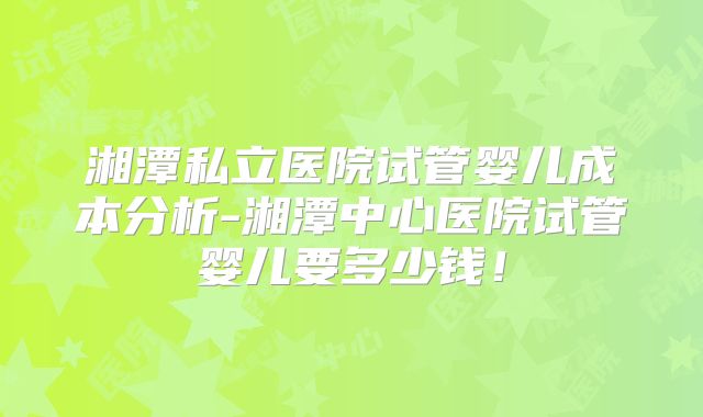 湘潭私立医院试管婴儿成本分析-湘潭中心医院试管婴儿要多少钱！