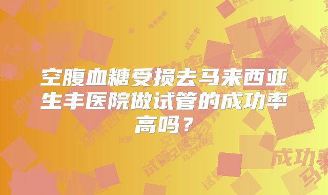 空腹血糖受损去马来西亚生丰医院做试管的成功率高吗？