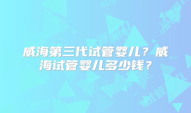 威海第三代试管婴儿？威海试管婴儿多少钱？