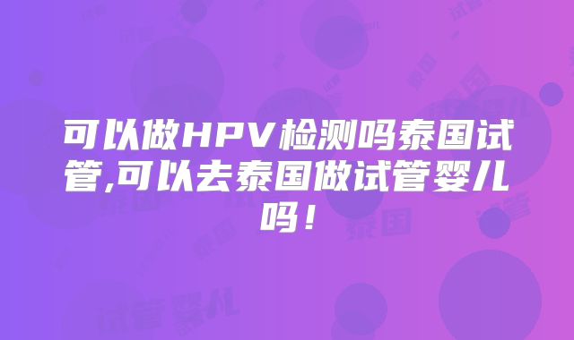 可以做HPV检测吗泰国试管,可以去泰国做试管婴儿吗！