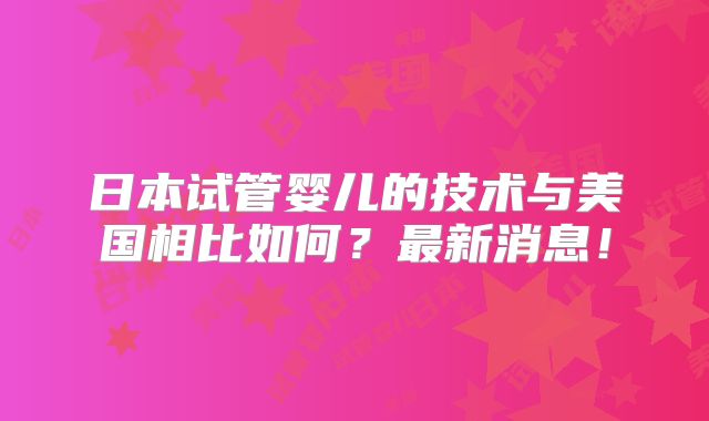 日本试管婴儿的技术与美国相比如何？最新消息！