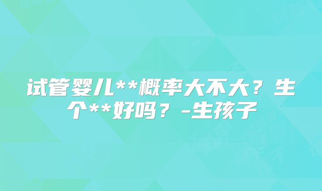 试管婴儿**概率大不大？生个**好吗？-生孩子