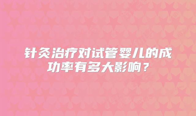 针灸治疗对试管婴儿的成功率有多大影响？