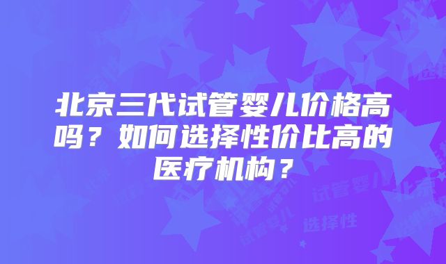北京三代试管婴儿价格高吗？如何选择性价比高的医疗机构？