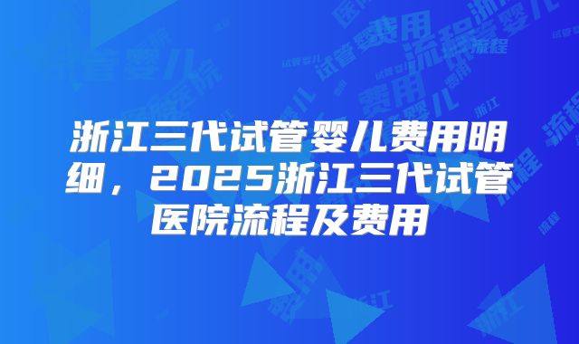 浙江三代试管婴儿费用明细,2025浙江三代试管医院流程及费用