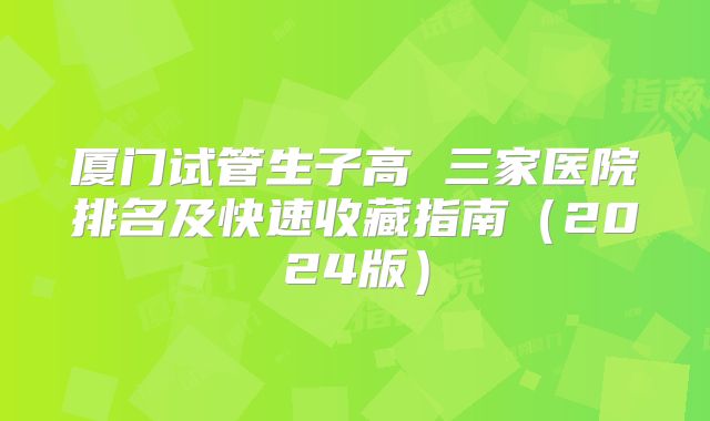 厦门试管生子高 三家医院排名及快速收藏指南（2024版）