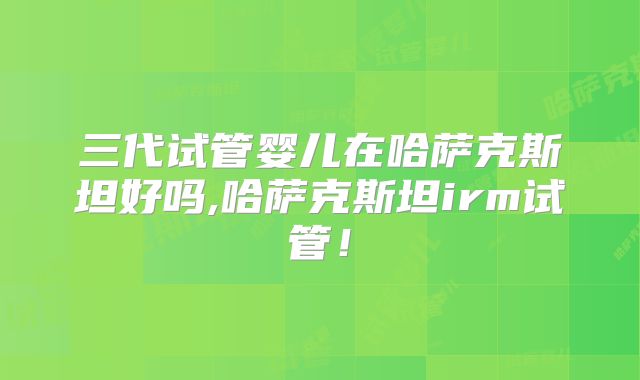 三代试管婴儿在哈萨克斯坦好吗,哈萨克斯坦irm试管！
