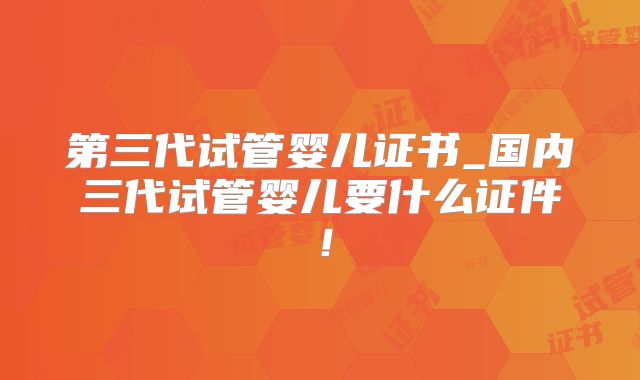第三代试管婴儿证书_国内三代试管婴儿要什么证件！