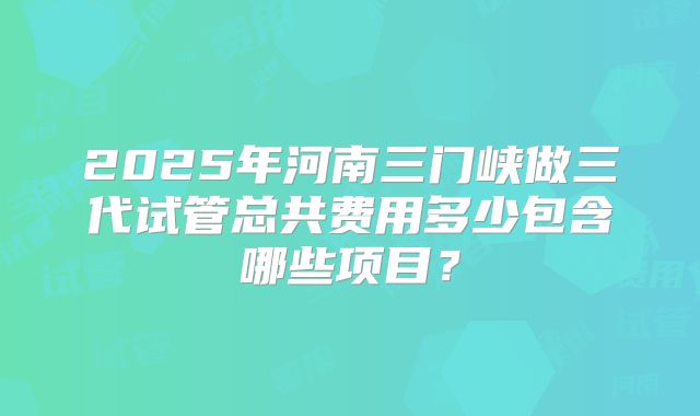 2025年河南三门峡做三代试管总共费用多少包含哪些项目？