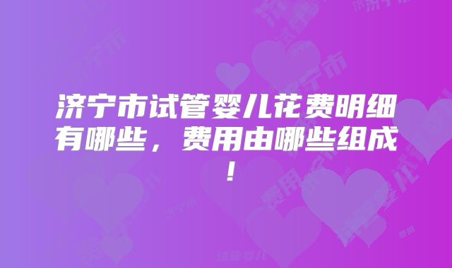 济宁市试管婴儿花费明细有哪些,费用由哪些组成!