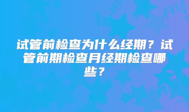 试管前检查为什么经期？试管前期检查月经期检查哪些？