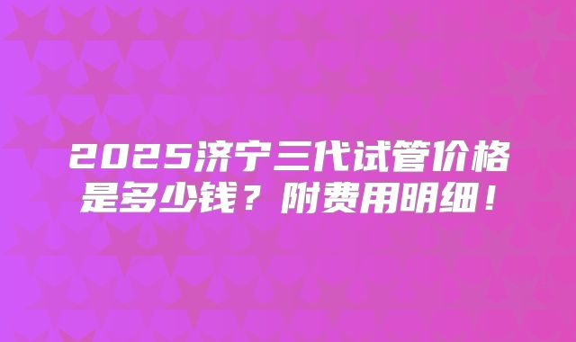 2025济宁三代试管价格是多少钱？附费用明细！