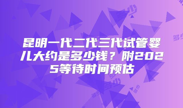 昆明一代二代三代试管婴儿大约是多少钱？附2025等待时间预估