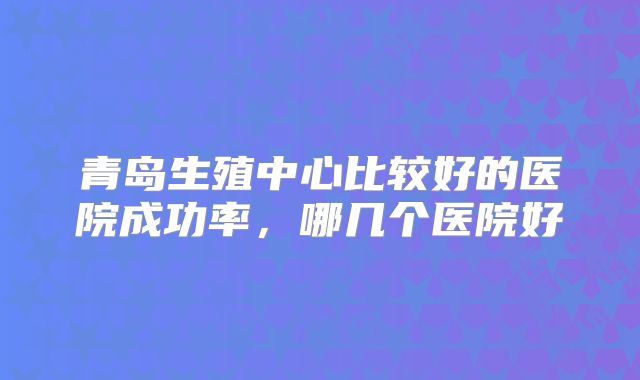 青岛生殖中心比较好的医院成功率，哪几个医院好