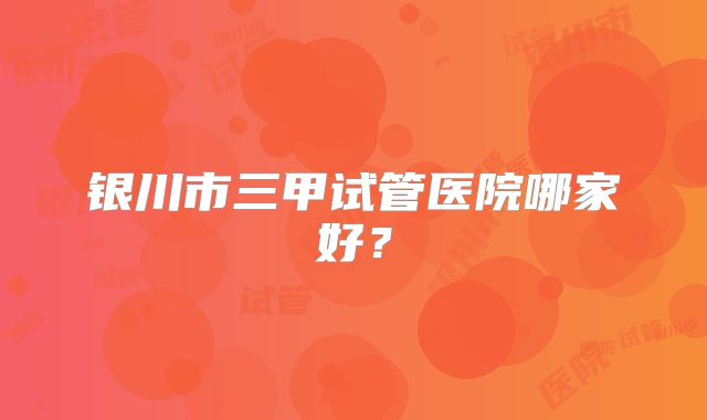 银川市三甲试管医院哪家好？