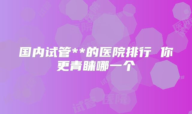 国内试管**的医院排行 你更青睐哪一个