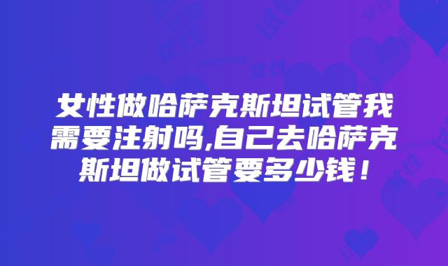 女性做哈萨克斯坦试管我需要注射吗,自己去哈萨克斯坦做试管要多少钱！