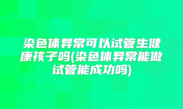 染色体异常可以试管生健康孩子吗(染色体异常能做试管能成功吗)