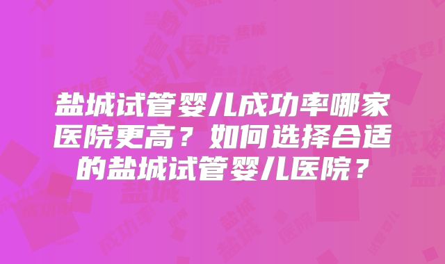 盐城试管婴儿成功率哪家医院更高?如何选择合适的盐城试管婴儿医院?