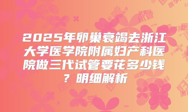 2025年卵巢衰竭去浙江大学医学院附属妇产科医院做三代试管要花多少钱？明细解析