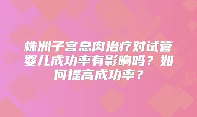 株洲子宫息肉治疗对试管婴儿成功率有影响吗？如何提高成功率？