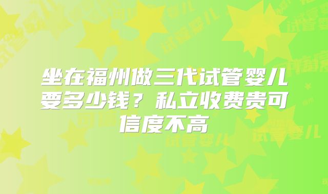 坐在福州做三代试管婴儿要多少钱？私立收费贵可信度不高