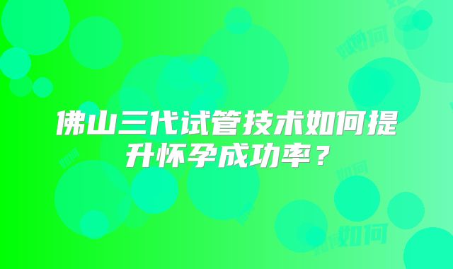 佛山三代试管技术如何提升怀孕成功率？