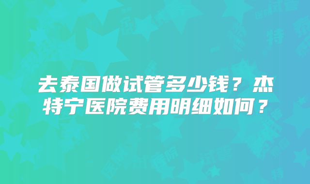 去泰国做试管多少钱？杰特宁医院费用明细如何？
