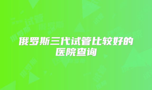 俄罗斯三代试管比较好的医院查询