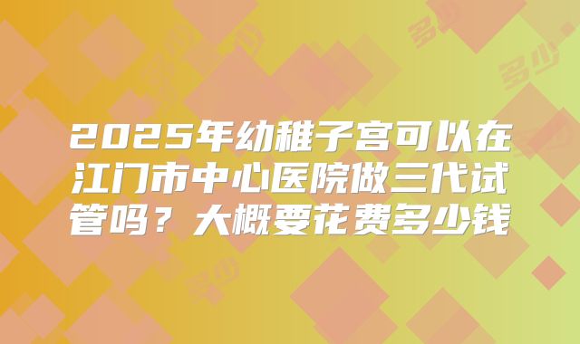 2025年幼稚子宫可以在江门市中心医院做三代试管吗?大概要花费多少钱