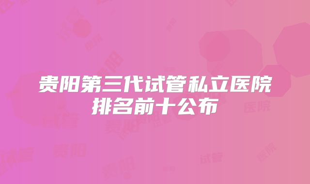 贵阳第三代试管私立医院排名前十公布