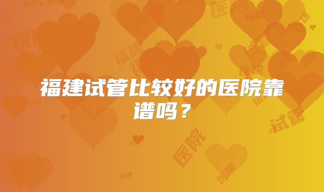 福建试管比较好的医院靠谱吗？