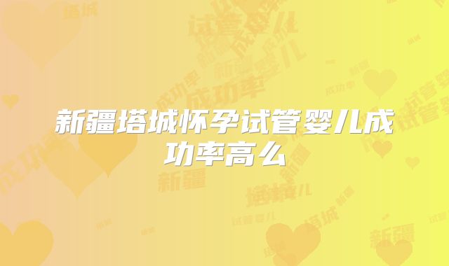 新疆塔城怀孕试管婴儿成功率高么