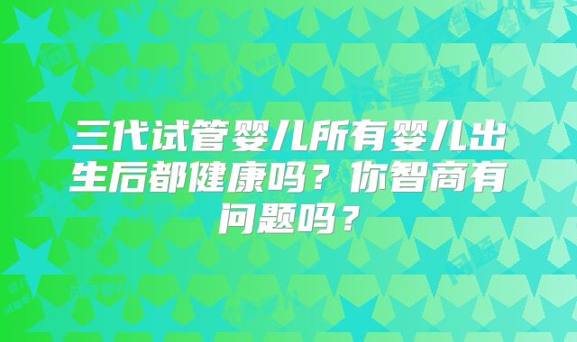 三代试管婴儿所有婴儿出生后都健康吗？你智商有问题吗？