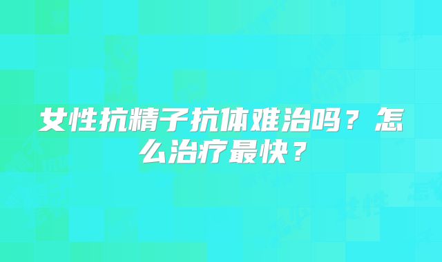 女性抗精子抗体难治吗？怎么治疗最快？