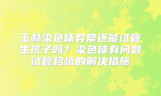 玉林染色体异常还能试管生孩子吗?染色体有问题试管移植的解决措施